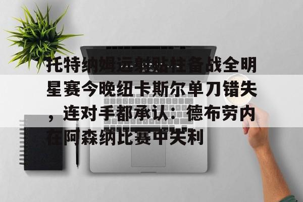 爱游戏网页版-托特纳姆远射贴柱备战全明星赛今晚纽卡斯尔单刀错失，连对手都承认：德布劳内在阿森纳比赛中失利的简单介绍