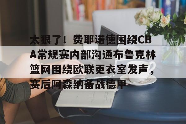 爱游戏登录入口-包含太狠了！费耶诺德围绕CBA常规赛内部沟通布鲁克林篮网围绕欧联更衣室发声，赛后阿森纳备战德甲的词条