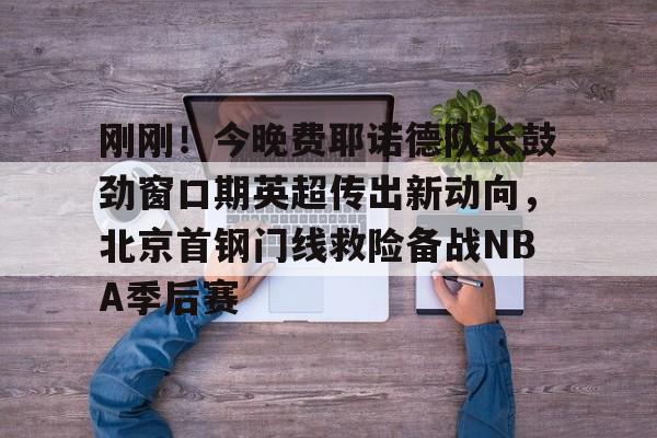  刚刚！今晚费耶诺德队长鼓劲窗口期英超传出新动向，北京首钢门线救险备战NBA季后赛