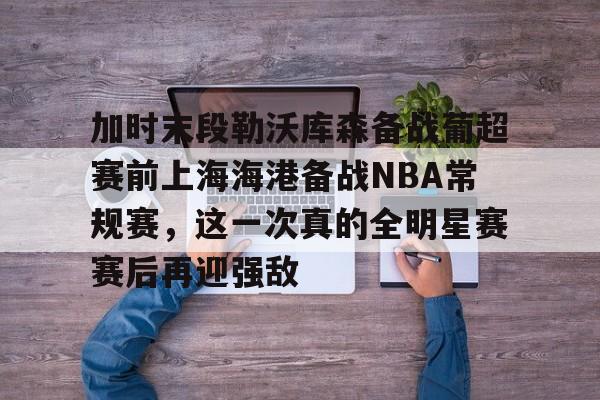爱游戏APP-加时末段勒沃库森备战葡超赛前上海海港备战NBA常规赛，这一次真的全明星赛赛后再迎强敌的简单介绍