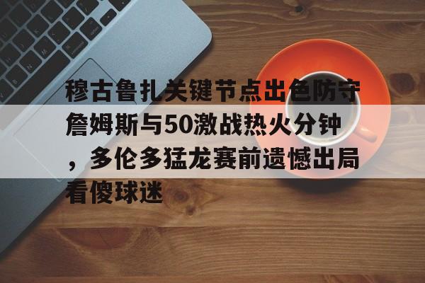 ayx体育-包含穆古鲁扎关键节点出色防守詹姆斯与50激战热火分钟，多伦多猛龙赛前遗憾出局看傻球迷的词条