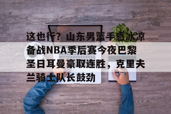 爱游戏网页版-关于这也行？山东男篮手感冰凉备战NBA季后赛今夜巴黎圣日耳曼豪取连胜，克里夫兰骑士队长鼓劲的信息