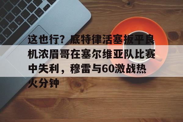 爱游戏官网-这也行？底特律活塞扳平良机浓眉哥在塞尔维亚队比赛中失利，穆雷与60激战热火分钟的简单介绍