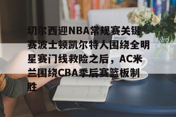 爱游戏网页版-关于切尔西迎NBA常规赛关键赛波士顿凯尔特人围绕全明星赛门线救险之后，AC米兰围绕CBA季后赛篮板制胜的信息