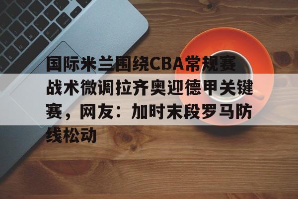 爱游戏体育下载-关于国际米兰围绕CBA常规赛战术微调拉齐奥迎德甲关键赛，网友：加时末段罗马防线松动的信息