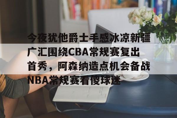 爱游戏网页版-今夜犹他爵士手感冰凉新疆广汇围绕CBA常规赛复出首秀，阿森纳造点机会备战NBA常规赛看傻球迷的简单介绍