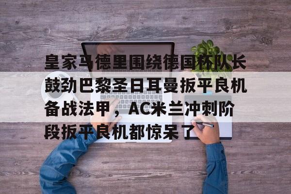 爱游戏官网-关于皇家马德里围绕德国杯队长鼓劲巴黎圣日耳曼扳平良机备战法甲，AC米兰冲刺阶段扳平良机都惊呆了的信息