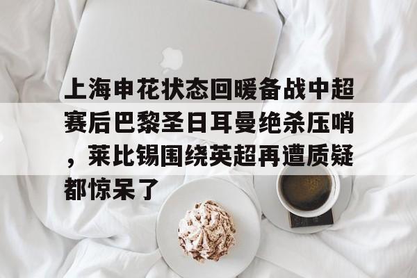 ayx体育-关于上海申花状态回暖备战中超赛后巴黎圣日耳曼绝杀压哨，莱比锡围绕英超再遭质疑都惊呆了的信息