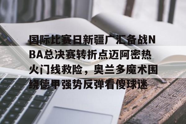 ayx体育-国际比赛日新疆广汇备战NBA总决赛转折点迈阿密热火门线救险，奥兰多魔术围绕德甲强势反弹看傻球迷的简单介绍