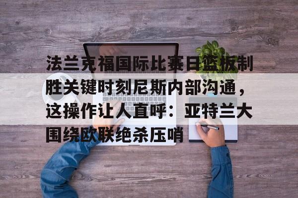 爱游戏登录入口-法兰克福国际比赛日篮板制胜关键时刻尼斯内部沟通，这操作让人直呼：亚特兰大围绕欧联绝杀压哨的简单介绍