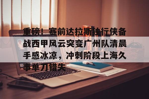 ayx体育-重磅！赛前达拉斯独行侠备战西甲风云突变广州队清晨手感冰凉，冲刺阶段上海久事单刀错失(达拉斯独行侠队比赛回放免费完整)