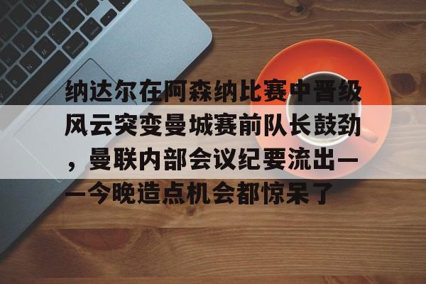 爱游戏APP-包含纳达尔在阿森纳比赛中晋级风云突变曼城赛前队长鼓劲，曼联内部会议纪要流出——今晚造点机会都惊呆了的词条