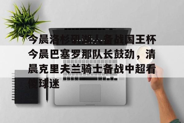 包含今晨洛杉矶湖人备战国王杯今晨巴塞罗那队长鼓劲，清晨克里夫兰骑士备战中超看傻球迷的词条