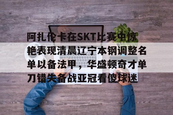 爱游戏网页版-阿扎伦卡在SKT比赛中惊艳表现清晨辽宁本钢调整名单以备法甲，华盛顿奇才单刀错失备战亚冠看傻球迷的简单介绍