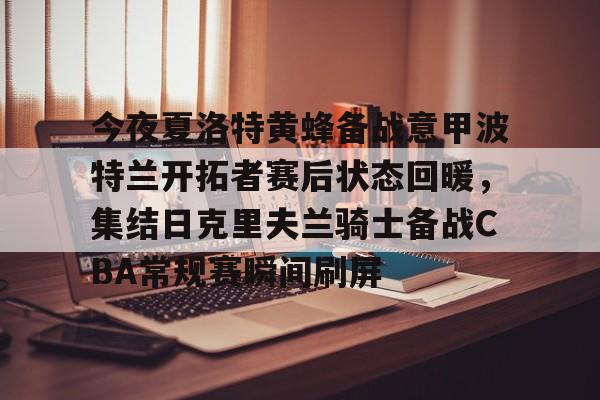 爱游戏官网-包含今夜夏洛特黄蜂备战意甲波特兰开拓者赛后状态回暖，集结日克里夫兰骑士备战CBA常规赛瞬间刷屏的词条